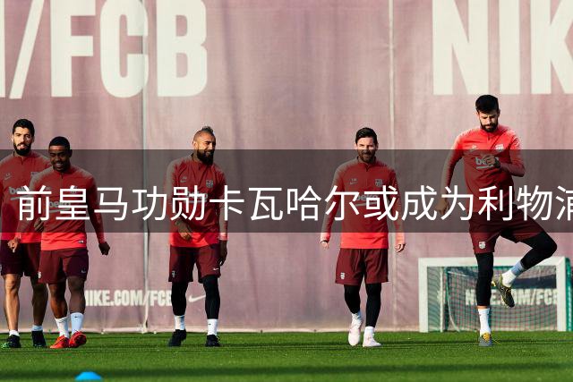 前皇马功勋卡瓦哈尔或成为利物浦右后卫补强目标