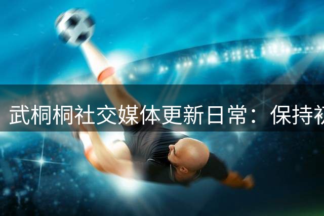 武桐桐社交媒体更新日常：保持初心需深厚底蕴