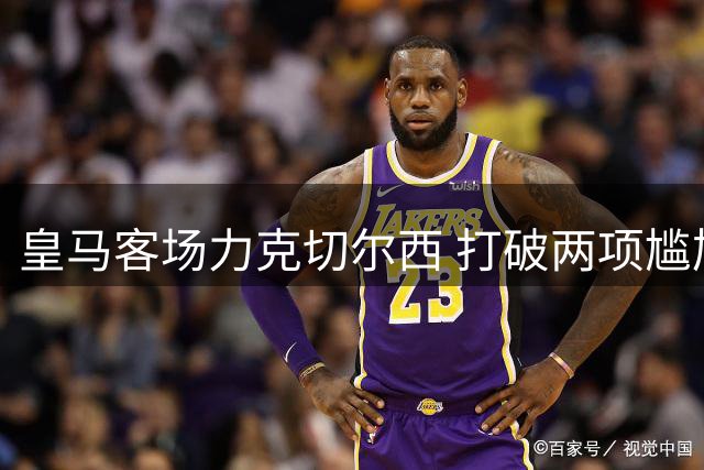 皇马客场力克切尔西 打破两项尴尬纪录